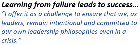 Learning from failure leads to success… “I offer it as a challenge to ensure that we, as leaders, remain intentional and committed to our own leadership philosophies even in a crisis.”